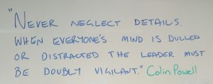 "Never neglect details. When everyone's mind is dulled or distracted the leader must be doubly vigilant." Colin Powell