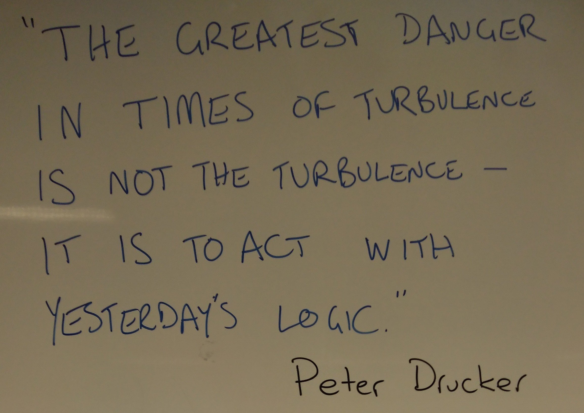 “The greatest danger in times of turbulence is not the turbulence – it is to act with yesterday’s logic.” Peter Drucker